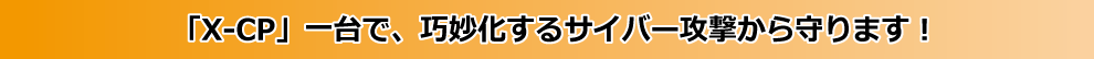「X-CP」一台で、巧妙化するサイバー攻撃から守ります！
