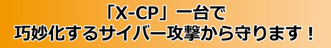 「X-CP」一台で、巧妙化するサイバー攻撃から守ります！